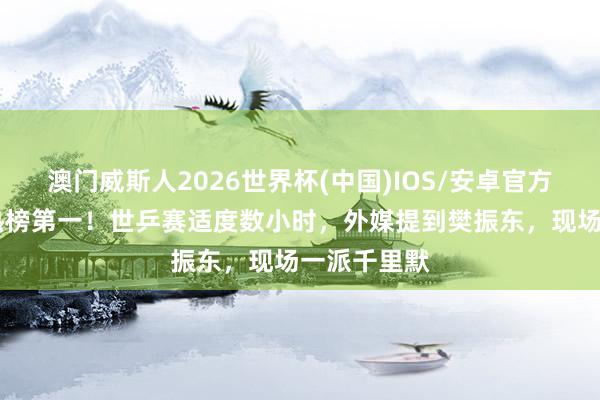 澳门威斯人2026世界杯(中国)IOS/安卓官方下载 冲上热榜第一！世乒赛适度数小时，外媒提到樊振东，现场一派千里默