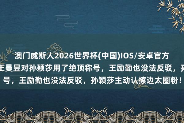 澳门威斯人2026世界杯(中国)IOS/安卓官方下载 3比2打败日本后，王曼昱对孙颖莎用了绝顶称号，王励勤也没法反驳，孙颖莎主动认擦边太圈粉！