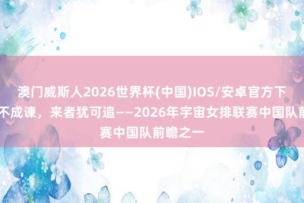 澳门威斯人2026世界杯(中国)IOS/安卓官方下载 往者不成谏，来者犹可追——2026年宇宙女排联赛中国队前瞻之一