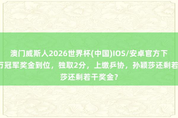 澳门威斯人2026世界杯(中国)IOS/安卓官方下载 140万冠军奖金到位，独取2分，上缴乒协，孙颖莎还剩若干奖金？