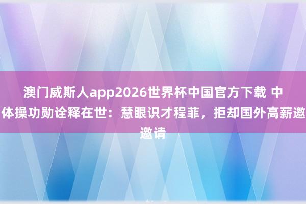 澳门威斯人app2026世界杯中国官方下载 中国体操功勋诠释在世:慧眼识才程菲,拒却国外高薪邀请