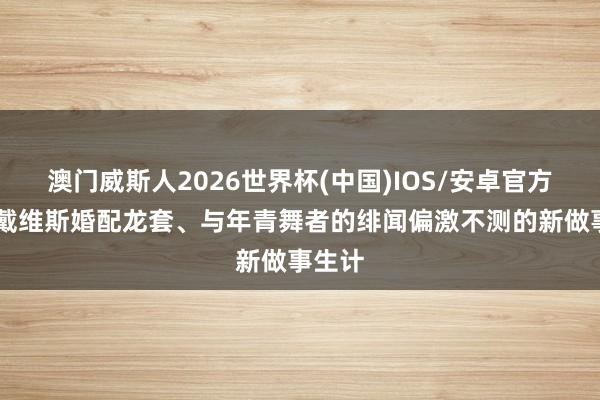 澳门威斯人2026世界杯(中国)IOS/安卓官方下载 戴维斯婚配龙套、与年青舞者的绯闻偏激不测的新做事生计