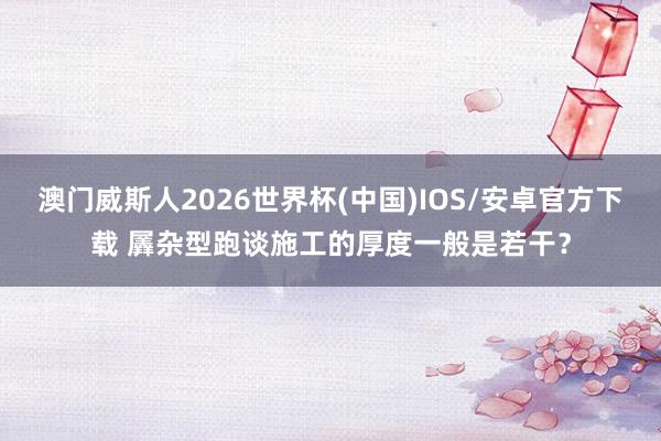 澳门威斯人2026世界杯(中国)IOS/安卓官方下载 羼杂型跑谈施工的厚度一般是若干？