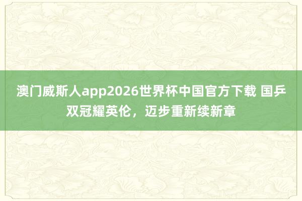 澳门威斯人app2026世界杯中国官方下载 国乒双冠耀英伦，迈步重新续新章