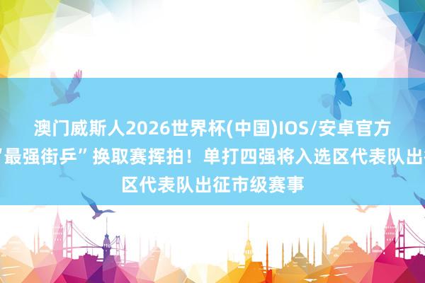 澳门威斯人2026世界杯(中国)IOS/安卓官方下载 荔湾“最强街乒”换取赛挥拍！单打四强将入选区代表队出征市级赛事