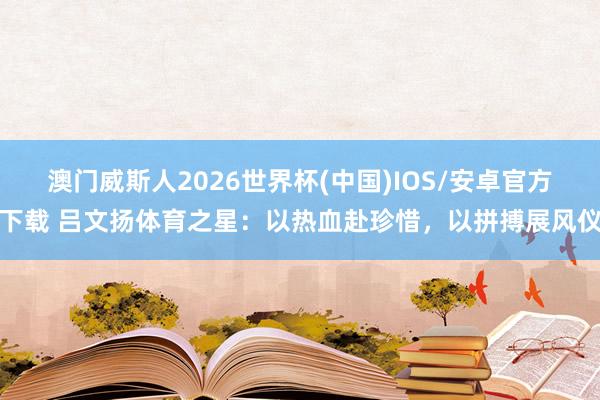 澳门威斯人2026世界杯(中国)IOS/安卓官方下载 吕文扬体育之星：以热血赴珍惜，以拼搏展风仪