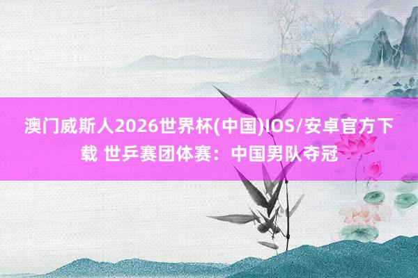澳门威斯人2026世界杯(中国)IOS/安卓官方下载 世乒赛团体赛：中国男队夺冠