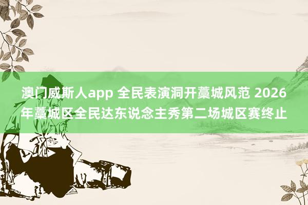 澳门威斯人app 全民表演洞开藁城风范 2026年藁城区全民达东说念主秀第二场城区赛终止