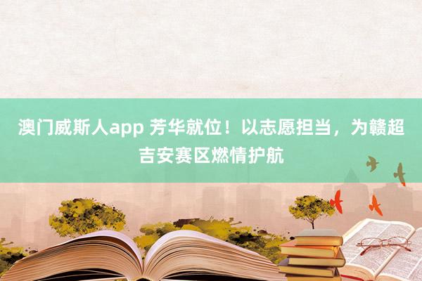 澳门威斯人app 芳华就位！以志愿担当，为赣超吉安赛区燃情护航