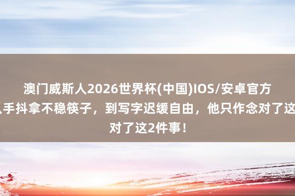 澳门威斯人2026世界杯(中国)IOS/安卓官方下载 从手抖拿不稳筷子，到写字迟缓自由，他只作念对了这2件事！