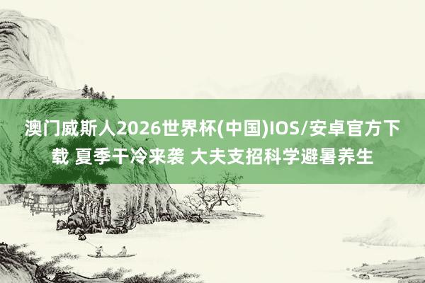 澳门威斯人2026世界杯(中国)IOS/安卓官方下载 夏季干冷来袭 大夫支招科学避暑养生