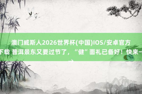 澳门威斯人2026世界杯(中国)IOS/安卓官方下载 普洱景东又要过节了，“健”面礼已备好！快来→