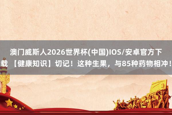 澳门威斯人2026世界杯(中国)IOS/安卓官方下载 【健康知识】切记！这种生果，与85种药物相冲！