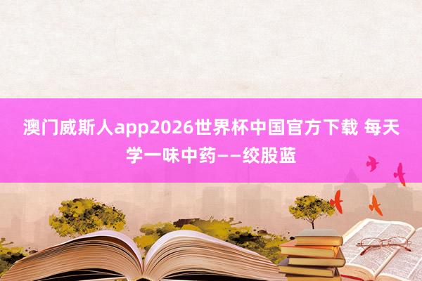 澳门威斯人app2026世界杯中国官方下载 每天学一味中药——绞股蓝