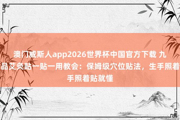 澳门威斯人app2026世界杯中国官方下载 九洲福新品艾灸贴一贴一用教会：保姆级穴位贴法，生手照着贴就懂