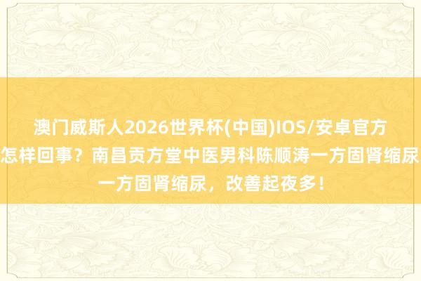 澳门威斯人2026世界杯(中国)IOS/安卓官方下载 肾虚尿频怎样回事？南昌贡方堂中医男科陈顺涛一方固肾缩尿，改善起夜多！