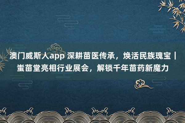 澳门威斯人app 深耕苗医传承，焕活民族瑰宝｜蚩苗堂亮相行业展会，解锁千年苗药新魔力