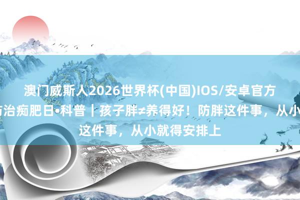 澳门威斯人2026世界杯(中国)IOS/安卓官方下载 宇宙防治痴肥日•科普｜孩子胖≠养得好！防胖这件事，从小就得安排上