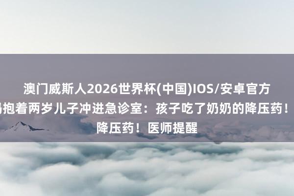 澳门威斯人2026世界杯(中国)IOS/安卓官方下载 姆妈抱着两岁儿子冲进急诊室:孩子吃了奶奶的降压药!医师提醒