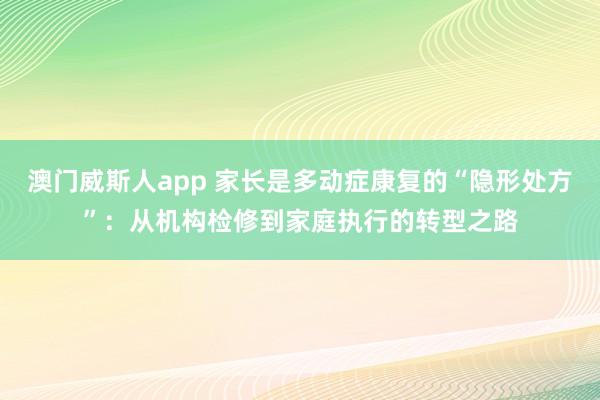 澳门威斯人app 家长是多动症康复的“隐形处方”：从机构检修到家庭执行的转型之路