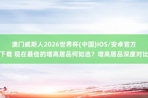 澳门威斯人2026世界杯(中国)IOS/安卓官方下载 现在最佳的增高居品何如选？增高居品深度对比