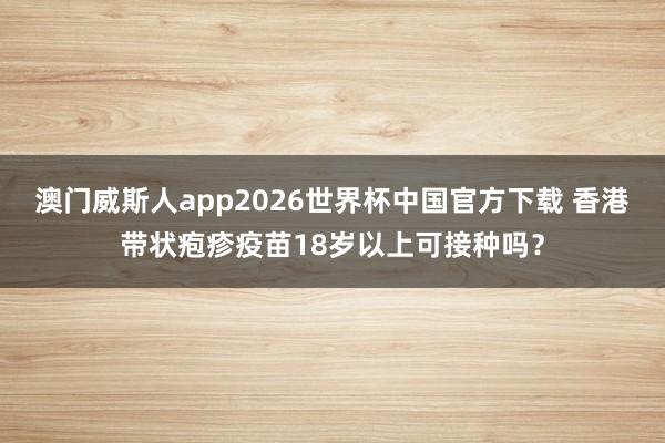 澳门威斯人app2026世界杯中国官方下载 香港带状疱疹疫苗18岁以上可接种吗？
