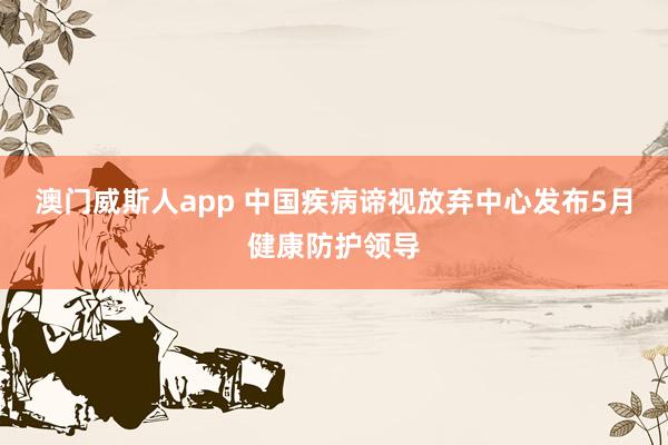 澳门威斯人app 中国疾病谛视放弃中心发布5月健康防护领导