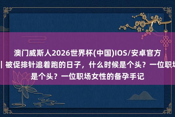 澳门威斯人2026世界杯(中国)IOS/安卓官方下载 母亲节特稿｜被促排针追着跑的日子，什么时候是个头？一位职场女性的备孕手记