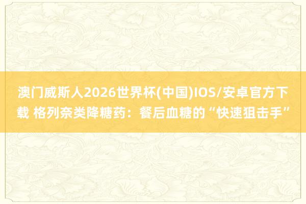 澳门威斯人2026世界杯(中国)IOS/安卓官方下载 格列奈类降糖药：餐后血糖的“快速狙击手”