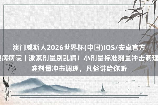 澳门威斯人2026世界杯(中国)IOS/安卓官方下载 石家庄风湿病病院｜激素剂量别乱猜！小剂量标准剂量冲击调理，凡俗讲给你听