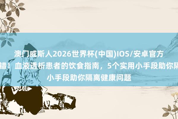 澳门威斯人2026世界杯(中国)IOS/安卓官方下载 别再犯错！血液透析患者的饮食指南，5个实用小手段助你隔离健康问题