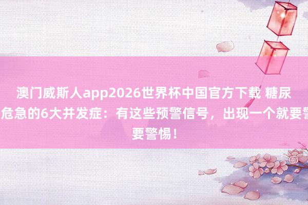 澳门威斯人app2026世界杯中国官方下载 糖尿病最危急的6大并发症：有这些预警信号，出现一个就要警惕！