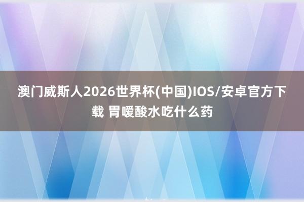 澳门威斯人2026世界杯(中国)IOS/安卓官方下载 胃嗳酸水吃什么药