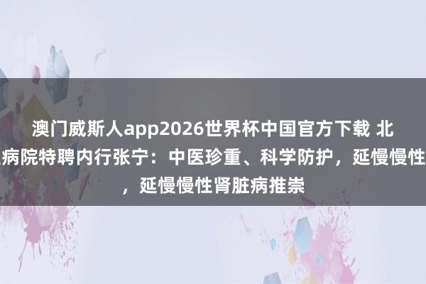 澳门威斯人app2026世界杯中国官方下载 北京东城中医病院特聘内行张宁：中医珍重、科学防护，延慢慢性肾脏病推崇