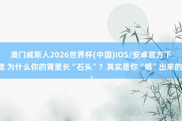 澳门威斯人2026世界杯(中国)IOS/安卓官方下载 为什么你的肾里长“石头”？其实是你“喝”出来的！