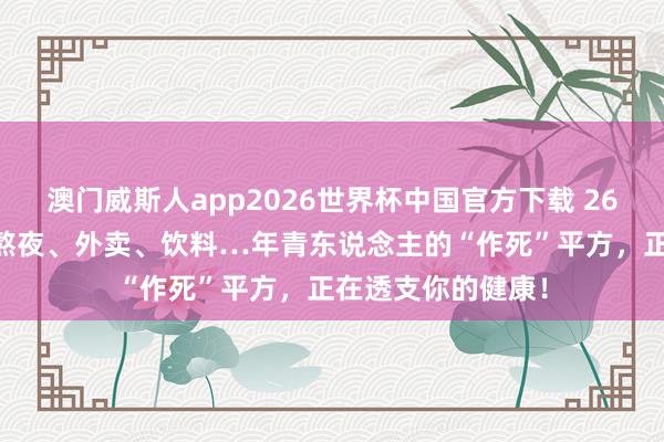 澳门威斯人app2026世界杯中国官方下载 26岁，透析14年：熬夜、外卖、饮料…年青东说念主的“作死”平方，正在透支你的健康！