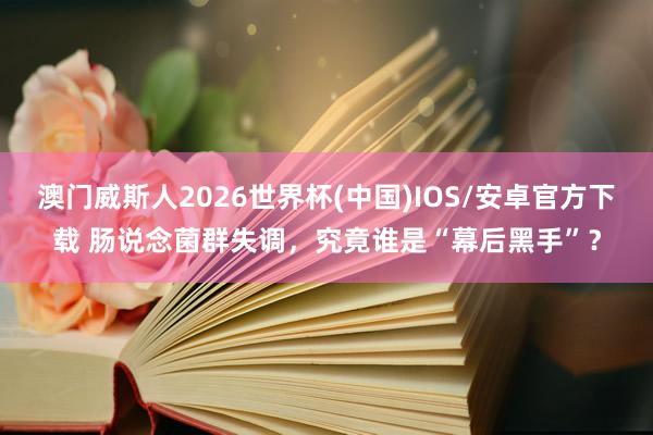 澳门威斯人2026世界杯(中国)IOS/安卓官方下载 肠说念菌群失调，究竟谁是“幕后黑手”？