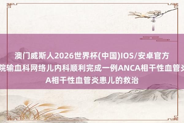 澳门威斯人2026世界杯(中国)IOS/安卓官方下载 吉大二院输血科网络儿内科顺利完成一例ANCA相干性血管炎患儿的救治