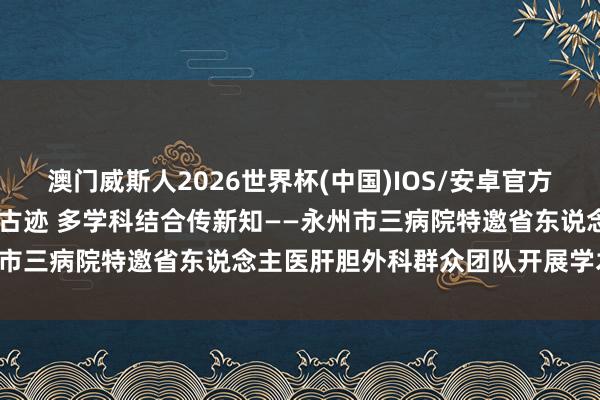澳门威斯人2026世界杯(中国)IOS/安卓官方下载 跨区域救治创造生命古迹 多学科结合传新知——永州市三病院特邀省东说念主医肝胆外科群众团队开展学术交流
