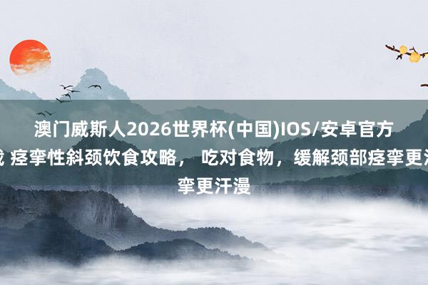 澳门威斯人2026世界杯(中国)IOS/安卓官方下载 痉挛性斜颈饮食攻略， 吃对食物，缓解颈部痉挛更汗漫