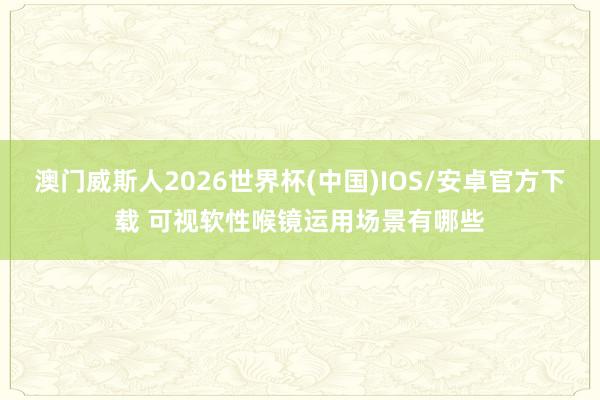 澳门威斯人2026世界杯(中国)IOS/安卓官方下载 可视软性喉镜运用场景有哪些