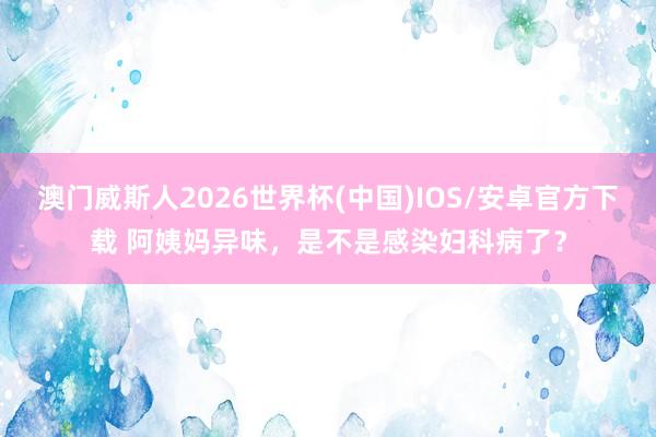 澳门威斯人2026世界杯(中国)IOS/安卓官方下载 阿姨妈异味，是不是感染妇科病了？