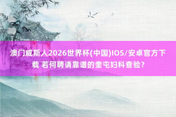 澳门威斯人2026世界杯(中国)IOS/安卓官方下载 若何聘请靠谱的奎屯妇科查验？