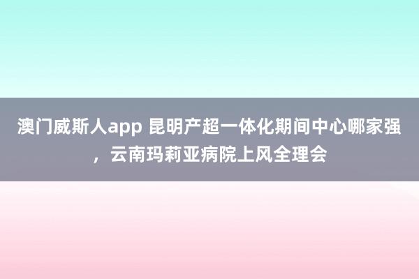 澳门威斯人app 昆明产超一体化期间中心哪家强，云南玛莉亚病院上风全理会