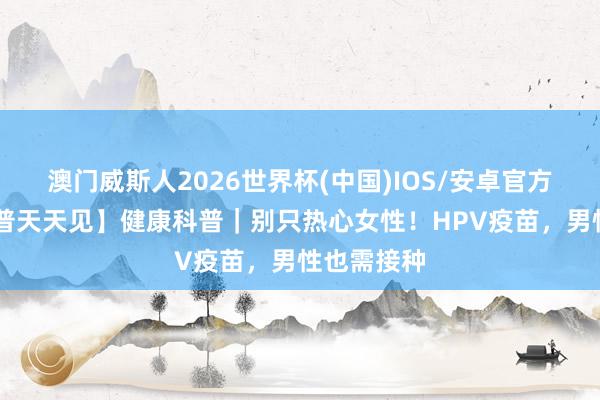 澳门威斯人2026世界杯(中国)IOS/安卓官方下载 【科普天天见】健康科普｜别只热心女性！HPV疫苗，男性也需接种