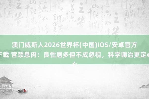 澳门威斯人2026世界杯(中国)IOS/安卓官方下载 宫颈息肉：良性居多但不成忽视，科学调治更定心