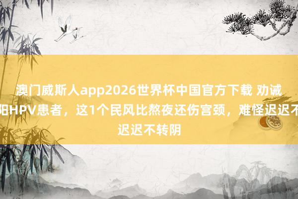 澳门威斯人app2026世界杯中国官方下载 劝诫！沈阳HPV患者，这1个民风比熬夜还伤宫颈，难怪迟迟不转阴