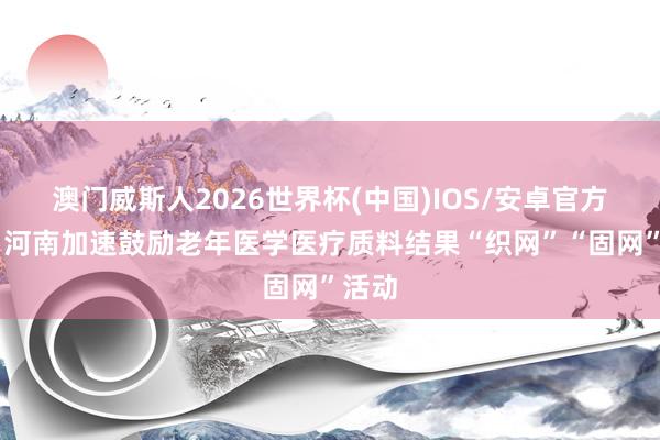 澳门威斯人2026世界杯(中国)IOS/安卓官方下载 河南加速鼓励老年医学医疗质料结果“织网”“固网”活动