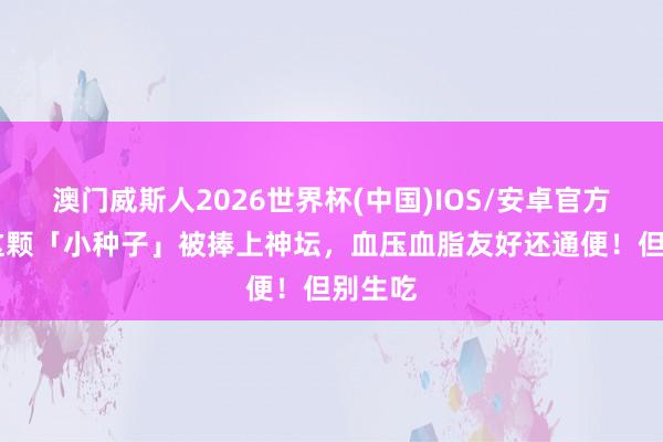 澳门威斯人2026世界杯(中国)IOS/安卓官方下载 这颗「小种子」被捧上神坛，血压血脂友好还通便！但别生吃