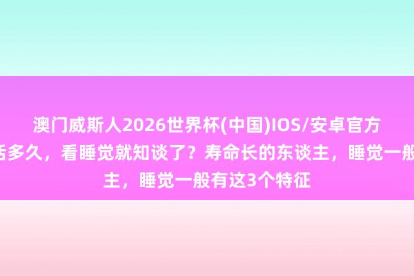 澳门威斯人2026世界杯(中国)IOS/安卓官方下载 东谈主活多久，看睡觉就知谈了？寿命长的东谈主，睡觉一般有这3个特征